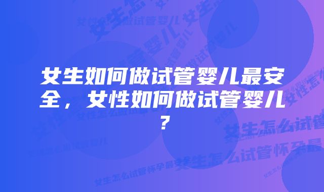 女生如何做试管婴儿最安全，女性如何做试管婴儿？