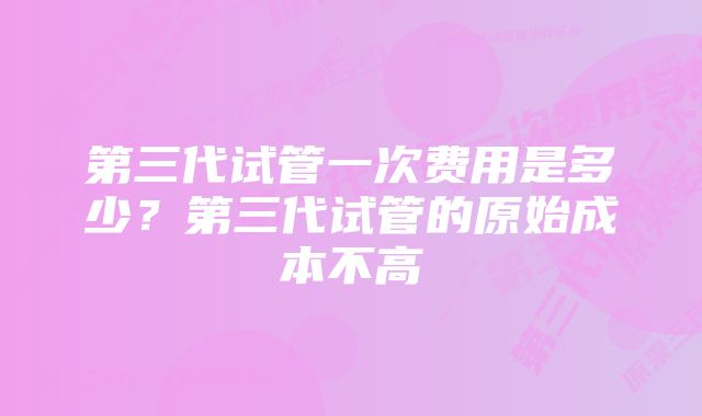 第三代试管一次费用是多少？第三代试管的原始成本不高