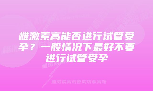 雌激素高能否进行试管受孕？一般情况下最好不要进行试管受孕