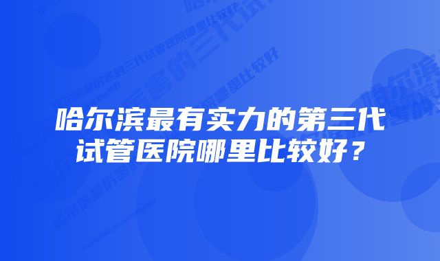 哈尔滨最有实力的第三代试管医院哪里比较好？