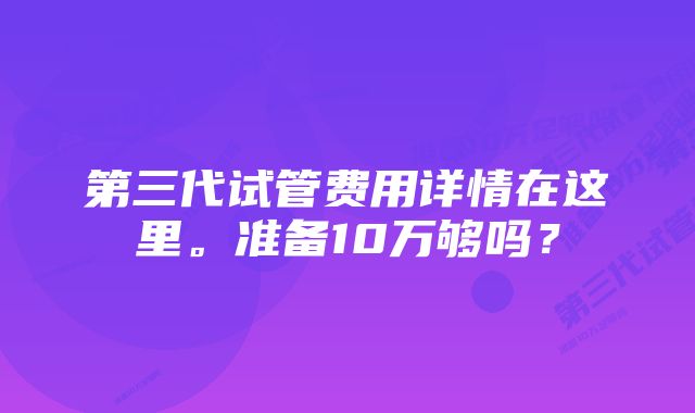 第三代试管费用详情在这里。准备10万够吗？