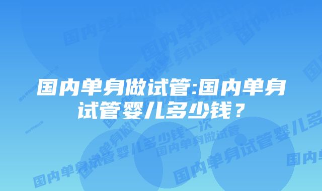 国内单身做试管:国内单身试管婴儿多少钱？