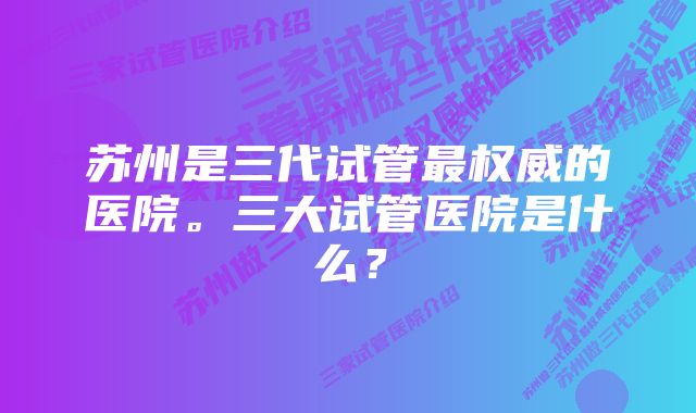 苏州是三代试管最权威的医院。三大试管医院是什么？