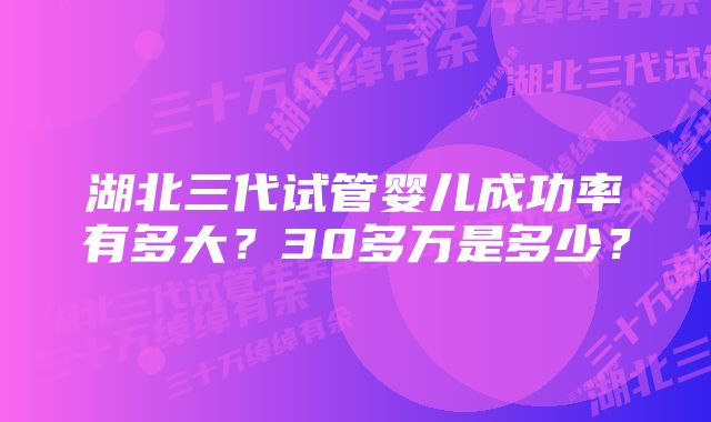 湖北三代试管婴儿成功率有多大？30多万是多少？