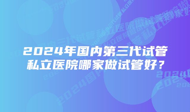 2024年国内第三代试管私立医院哪家做试管好？