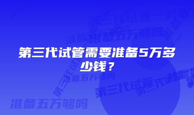 第三代试管需要准备5万多少钱？