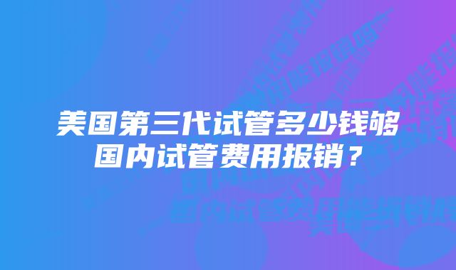 美国第三代试管多少钱够国内试管费用报销？