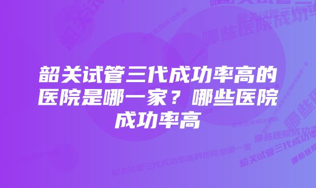 韶关试管三代成功率高的医院是哪一家？哪些医院成功率高