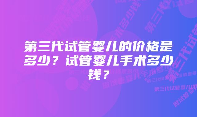 第三代试管婴儿的价格是多少？试管婴儿手术多少钱？