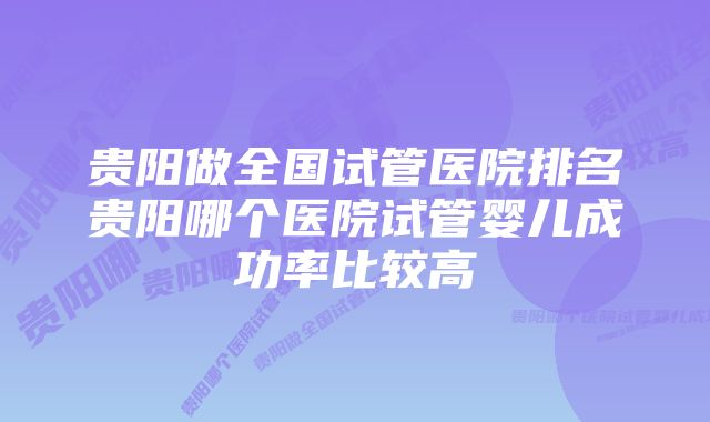 贵阳做全国试管医院排名贵阳哪个医院试管婴儿成功率比较高