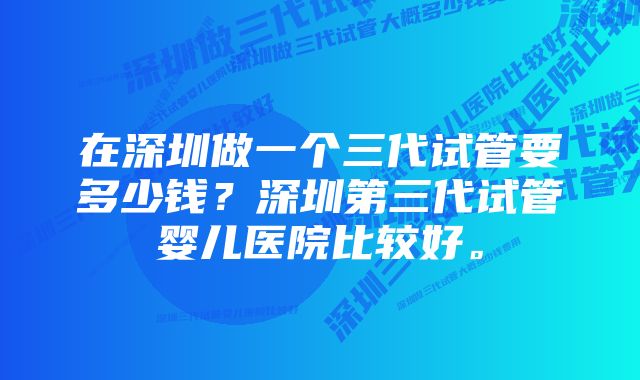 在深圳做一个三代试管要多少钱？深圳第三代试管婴儿医院比较好。