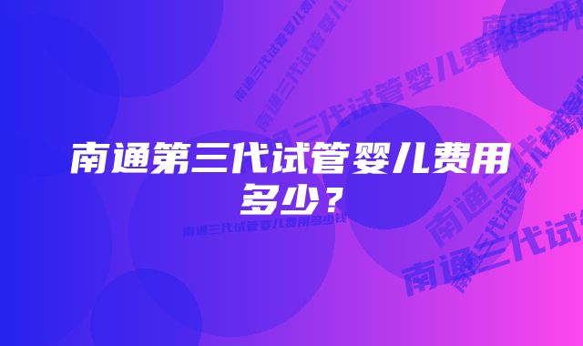 南通第三代试管婴儿费用多少？