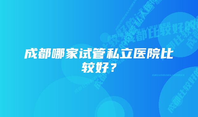 成都哪家试管私立医院比较好？