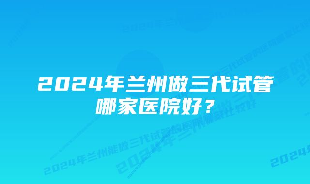 2024年兰州做三代试管哪家医院好？