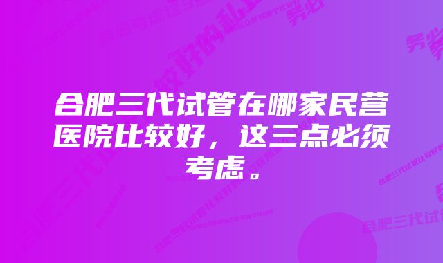 合肥三代试管在哪家民营医院比较好，这三点必须考虑。