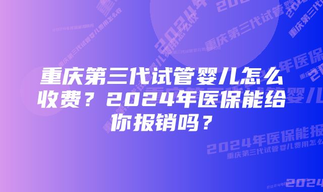 重庆第三代试管婴儿怎么收费？2024年医保能给你报销吗？