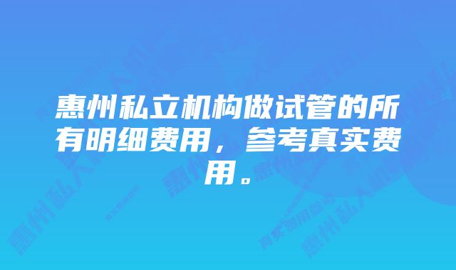 惠州私立机构做试管的所有明细费用，参考真实费用。