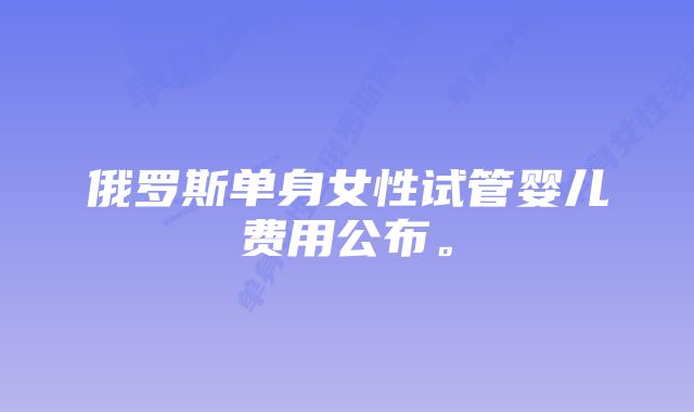 俄罗斯单身女性试管婴儿费用公布。