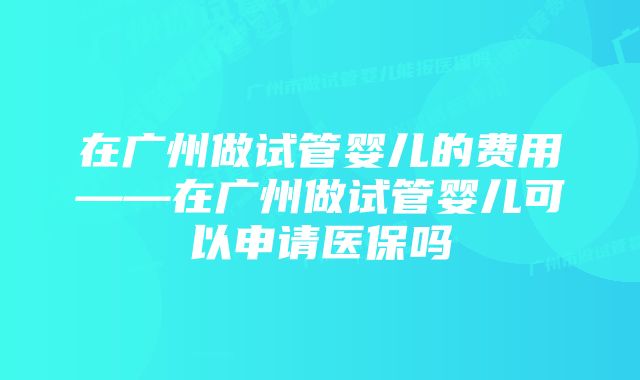 在广州做试管婴儿的费用——在广州做试管婴儿可以申请医保吗