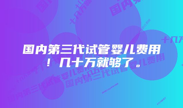 国内第三代试管婴儿费用！几十万就够了。