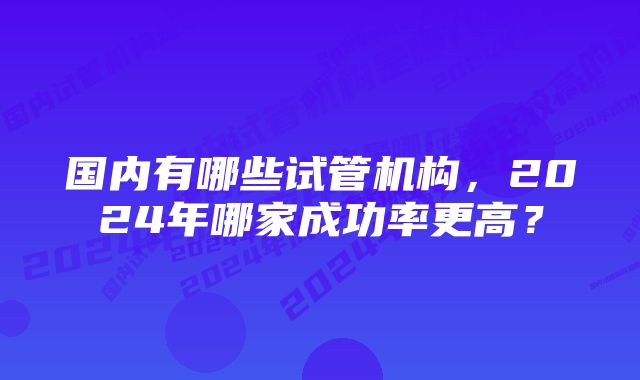 国内有哪些试管机构，2024年哪家成功率更高？