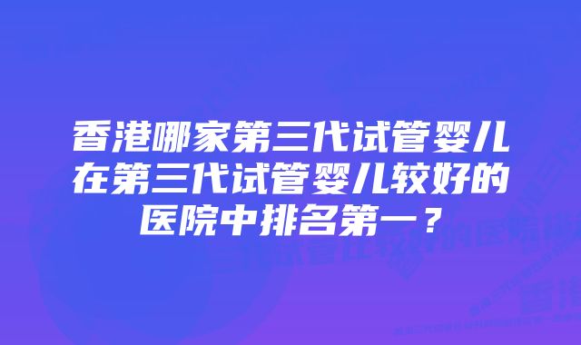 香港哪家第三代试管婴儿在第三代试管婴儿较好的医院中排名第一？