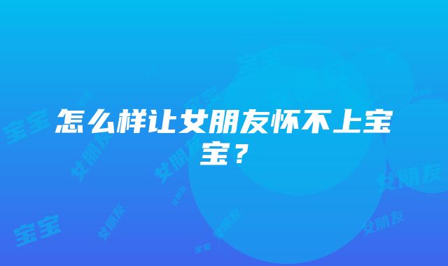 怎么样让女朋友怀不上宝宝？