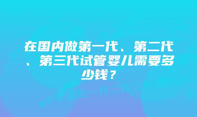 在国内做第一代、第二代、第三代试管婴儿需要多少钱？