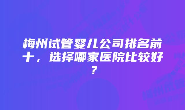 梅州试管婴儿公司排名前十，选择哪家医院比较好？