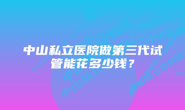 中山私立医院做第三代试管能花多少钱？