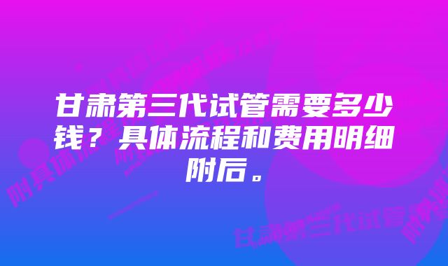 甘肃第三代试管需要多少钱？具体流程和费用明细附后。