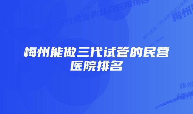 梅州能做三代试管的民营医院排名