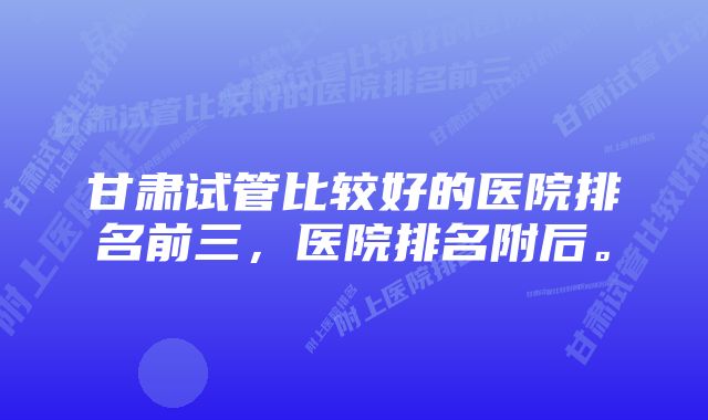 甘肃试管比较好的医院排名前三，医院排名附后。