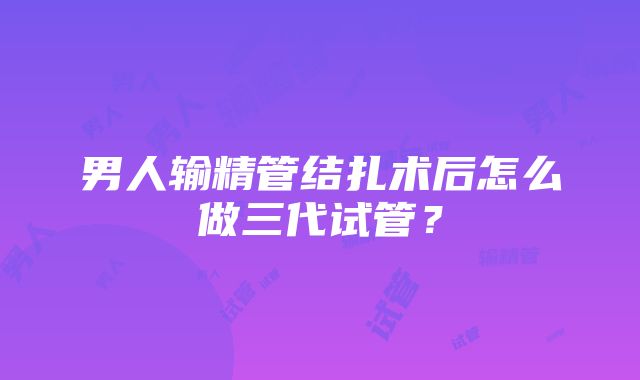 男人输精管结扎术后怎么做三代试管？