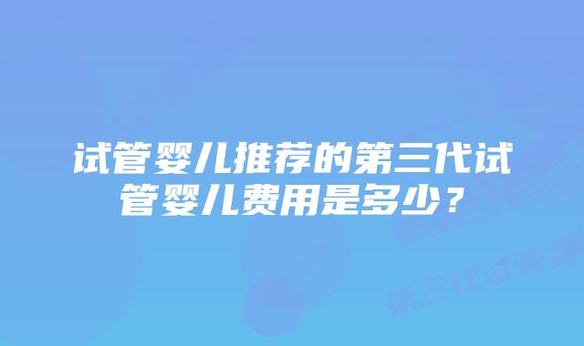 试管婴儿推荐的第三代试管婴儿费用是多少？