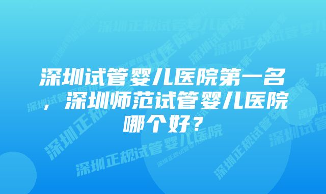 深圳试管婴儿医院第一名，深圳师范试管婴儿医院哪个好？