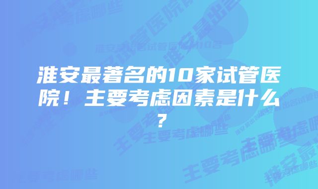 淮安最著名的10家试管医院！主要考虑因素是什么？