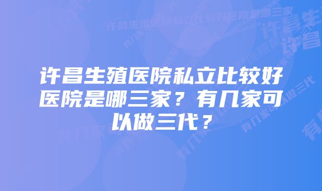 许昌生殖医院私立比较好医院是哪三家？有几家可以做三代？