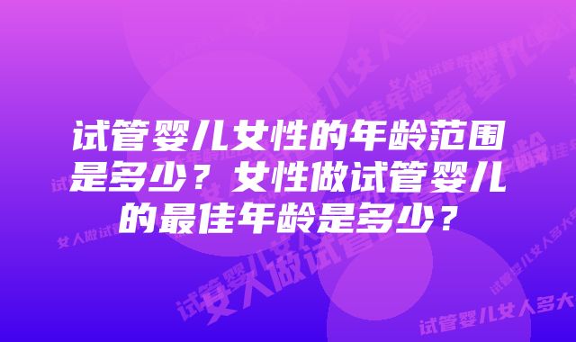 试管婴儿女性的年龄范围是多少？女性做试管婴儿的最佳年龄是多少？