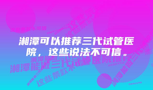 湘潭可以推荐三代试管医院，这些说法不可信。