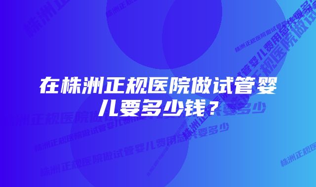 在株洲正规医院做试管婴儿要多少钱？