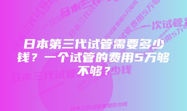 日本第三代试管需要多少钱？一个试管的费用5万够不够？