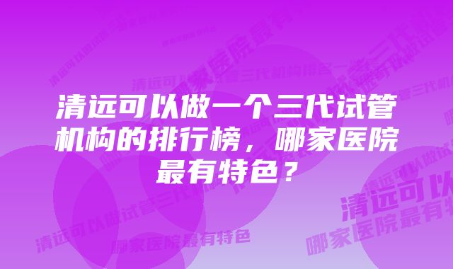 清远可以做一个三代试管机构的排行榜，哪家医院最有特色？