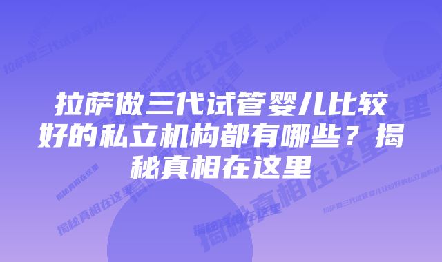 拉萨做三代试管婴儿比较好的私立机构都有哪些？揭秘真相在这里