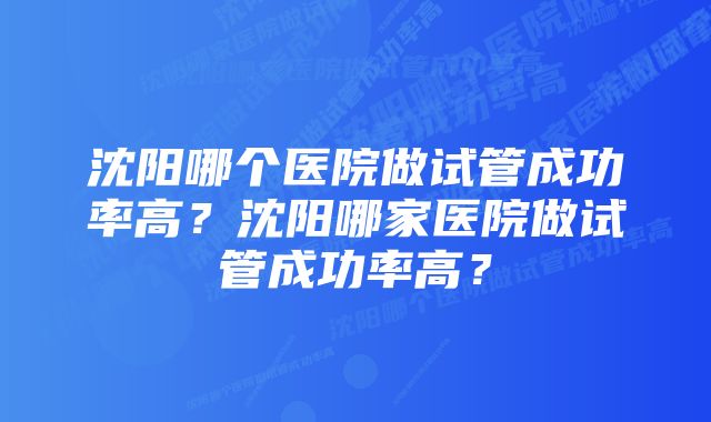 沈阳哪个医院做试管成功率高？沈阳哪家医院做试管成功率高？