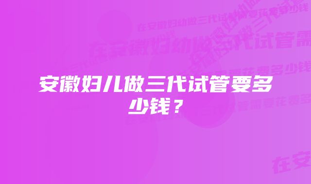 安徽妇儿做三代试管要多少钱？