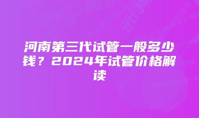 河南第三代试管一般多少钱？2024年试管价格解读