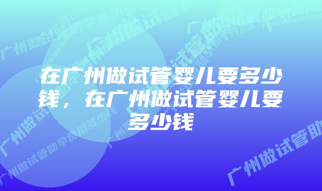 在广州做试管婴儿要多少钱，在广州做试管婴儿要多少钱