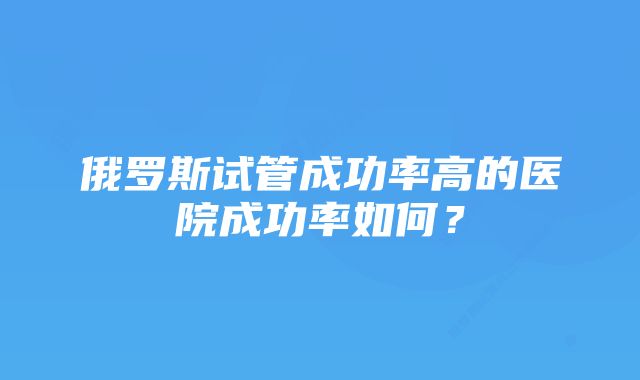 俄罗斯试管成功率高的医院成功率如何？