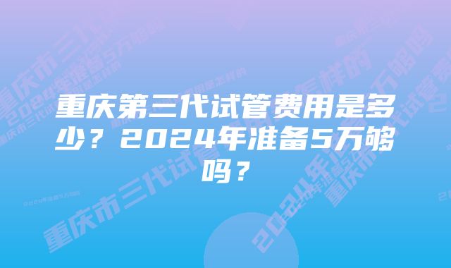 重庆第三代试管费用是多少？2024年准备5万够吗？